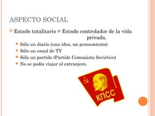 ASPECTO SOCIAL
 Estado totalitario = Estado controlador de la vida
privada.
 Sólo un diario (una idea, un pensamiento)
 Sólo un canal de TV
 Sólo un partido (Partido Comunista Soviético)
 No se podía viajar al extranjero.
 