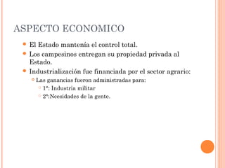 ASPECTO ECONOMICO
 El Estado mantenía el control total.
 Los campesinos entregan su propiedad privada al
Estado.
 Industrialización fue financiada por el sector agrario:
 Las ganancias fueron administradas para:
 1°: Industria militar
 2°:Ncesidades de la gente.
 