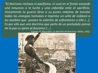 “El fascismo rechaza el pacifismo, el cual en el fondo esconde
una renuncia a la lucha y una cobardía ante el sacrificio.
Únicamente la guerra lleva a su punto máximo de tensión
todas las energías humanas e imprime un sello de nobleza a
los pueblos que poseen la valentía de enfrentarse a ella (...).
Es por ello que una doctrina que parte de un postulado previo
de la paz es ajena al fascismo (...)
Fuente: B. Mussolini: La doctrina del fascismo. Milán, 1932.
 