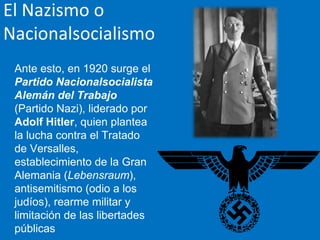 El Nazismo o
Nacionalsocialismo
Ante esto, en 1920 surge el
Partido Nacionalsocialista
Alemán del Trabajo
(Partido Nazi), liderado por
Adolf Hitler, quien plantea
la lucha contra el Tratado
de Versalles,
establecimiento de la Gran
Alemania (Lebensraum),
antisemitismo (odio a los
judíos), rearme militar y
limitación de las libertades
públicas
 