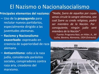 El Nazismo o Nacionalsocialismo
Principales elementos del nazismo:
– Uso de la propaganda para
reclutar nuevos partidarios,
especialmente dirigido a las
juventudes alemanas.
– Racismo y Nacionalismo
exacerbado: expresado en
creencia de superioridad de raza
alemana.
– Antisemitismo: odio a la raza
judía, considerada parásitos
sociales, conspiradores contra
raza aria, creadores del
marxismo.
“Nadie, fuera de aquellos por cuyas
venas circule la sangre alemana, sea
cual fuere su credo religioso, podrá
ser miembro de la Nación. Por
consiguiente, ningún judío será
miembro de la Nación”.
Fuente: Programa Nazi, en Hitler, A., Mi
Lucha, Baviera, Alemania, 1924 (Extracto).
 