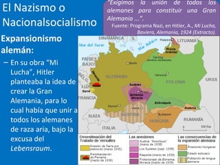 El Nazismo o
Nacionalsocialismo
Expansionismo
alemán:
– En su obra “Mi
Lucha”, Hitler
planteaba la idea de
crear la Gran
Alemania, para lo
cual había que unir a
todos los alemanes
de raza aria, bajo la
excusa del
Lebensraum.
“Exigimos la unión de todos los
alemanes para constituir una Gran
Alemania ...”.
Fuente: Programa Nazi, en Hitler, A., Mi Lucha,
Baviera, Alemania, 1924 (Extracto).
 