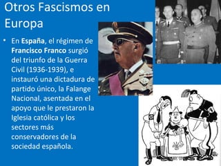 Otros Fascismos en
Europa
• En España, el régimen de
Francisco Franco surgió
del triunfo de la Guerra
Civil (1936-1939), e
instauró una dictadura de
partido único, la Falange
Nacional, asentada en el
apoyo que le prestaron la
Iglesia católica y los
sectores más
conservadores de la
sociedad española.
 