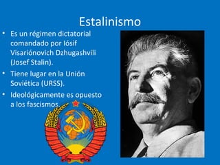 Estalinismo
• Es un régimen dictatorial
comandado por Iósif
Visariónovich Dzhugashvili
(Josef Stalin).
• Tiene lugar en la Unión
Soviética (URSS).
• Ideológicamente es opuesto
a los fascismos.
 