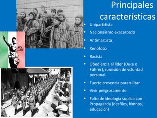 Principales
características
• Unipartidista
• Nacionalismo exacerbado
• Antimarxista
• Xenófobo
• Racista
• Obediencia al líder (Duce o
Führer), sumisión de voluntad
personal.
• Fuerte presencia paramilitar
• Vivir peligrosamente
• Falto de ideología suplida con
Propaganda (desfiles, himnos,
educación)
 