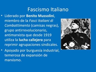 Fascismo Italiano
• Liderado por Benito Mussolini,
miembro de la Fasci Italiani di
Combattimento (camisas negras),
grupo antirrevolucionario,
antimarxista que desde 1919
utiliza la lucha callejera para
reprimir agrupaciones sindicales.
• Apoyado por burguesía industrial,
temerosa de expansión de
marxismo.
 