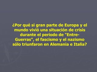 ¿Por qué si gran parte de Europa y el
mundo vivió una situación de crisis
durante el periodo de "Entre-
Guerras", el fascismo y el nazismo
sólo triunfaron en Alemania e Italia?
 