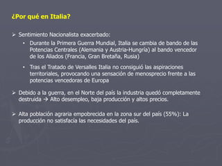 ¿Por qué en Italia?
 Sentimiento Nacionalista exacerbado:
• Durante la Primera Guerra Mundial, Italia se cambia de bando de las
Potencias Centrales (Alemania y Austria-Hungría) al bando vencedor
de los Aliados (Francia, Gran Bretaña, Rusia)
• Tras el Tratado de Versalles Italia no consiguió las aspiraciones
territoriales, provocando una sensación de menosprecio frente a las
potencias vencedoras de Europa
 Alta población agraria empobrecida en la zona sur del país (55%): La
producción no satisfacía las necesidades del país.
 Debido a la guerra, en el Norte del país la industria quedó completamente
destruida  Alto desempleo, baja producción y altos precios.
 