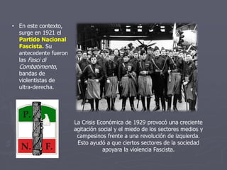 • En este contexto,
surge en 1921 el
Partido Nacional
Fascista. Su
antecedente fueron
las Fasci di
Combatimento,
bandas de
violentistas de
ultra-derecha.
La Crisis Económica de 1929 provocó una creciente
agitación social y el miedo de los sectores medios y
campesinos frente a una revolución de izquierda.
Esto ayudó a que ciertos sectores de la sociedad
apoyara la violencia Fascista.
 