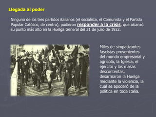 Llegada al poder
Ninguno de los tres partidos italianos (el socialista, el Comunista y el Partido
Popular Católico, de centro), pudieron responder a la crisis, que alcanzó
su punto más alto en la Huelga General del 31 de julio de 1922.
Miles de simpatizantes
fascistas provenientes
del mundo empresarial y
agrícola, la Iglesia, el
ejercito y las masas
descontentas,
desarmaron la Huelga
mediante la violencia, la
cual se apoderó de la
política en toda Italia.
 
