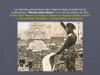 Los Fascistas aprovecharon esto y lograron llegar al poder tras la
multitudinaria “Marcha sobre Roma” en el mes de octubre de 1922.
El Rey Victor Manuel III entregó el Gobierno a Mussolini debido al temor
a una revolución Socialista y a la desconfianza en el ejercito.
 