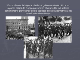 En conclusión, la inoperancia de los gobiernos democráticos en
algunos países de Europa provocaron el descrédito del sistema
parlamentario provocando que la sociedad buscara alternativas a las
necesidades de su tiempo
 