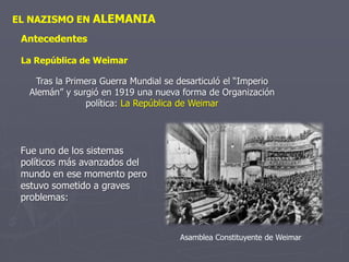 EL NAZISMO EN ALEMANIA
Antecedentes
La República de Weimar
Tras la Primera Guerra Mundial se desarticuló el “Imperio
Alemán” y surgió en 1919 una nueva forma de Organización
política: La República de Weimar
Fue uno de los sistemas
políticos más avanzados del
mundo en ese momento pero
estuvo sometido a graves
problemas:
Asamblea Constituyente de Weimar
 