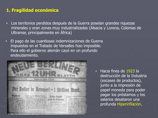 1. Fragilidad económica
• Los territorios perdidos después de la Guerra poseían grandes riquezas
minerales y eran zonas muy industrializadas (Alsacia y Lorena, Colonias de
Ultramar, principalmente en África)
• El pago de las cuantiosas indemnizaciones de Guerra
impuestas en el Tratado de Versalles hizo imposible.
Para ello el gobierno alemán cayó en un profundo
endeudamiento.
• Hacia fines de 1923 la
destrucción de la Industria
(escases de productos),
junto a la impresión de
papel moneda para poder
pagar los préstamos y los
salarios desataron una
profunda Hiperinflación.
 
