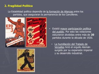 • La humillación del Tratado de
Versalles hirió el orgullo Alemán
surgido por su expansión imperial
y su desarrollo industrial.
2. Fragilidad Política
• Existió mayor participación política
del pueblo. Por esto las votaciones
estuvieron divididas entre más de 20
partidos durante la década de 1920.
La Estabilidad política dependía de la formación de Alianzas entre los
partidos, que aseguraran la permanencia de los Cancilleres.
 