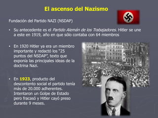 El ascenso del Nazismo
Fundación del Partido NAZI (NSDAP)
• En 1923, producto del
descontento social el partido tenía
más de 20.000 adherentes.
Intentaron un Golpe de Estado
pero fracasó y Hitler cayó preso
durante 9 meses.
• Su antecedente es el Partido Alemán de los Trabajadores. Hitler se une
a este en 1919, año en que sólo contaba con 64 miembros
• En 1920 Hitler ya era un miembro
importante y redactó los “25
puntos del NSDAP”, texto que
exponía las principales ideas de la
doctrina Nazi.
 