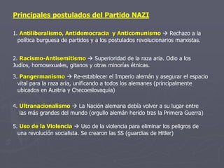 Principales postulados del Partido NAZI
1. Antiliberalismo, Antidemocracia y Anticomunismo  Rechazo a la
política burguesa de partidos y a los postulados revolucionarios marxistas.
3. Pangermanismo  Re-establecer el Imperio alemán y asegurar el espacio
vital para la raza aria, unificando a todos los alemanes (principalmente
ubicados en Austria y Checoeslovaquia)
2. Racismo-Antisemitismo  Superioridad de la raza aria. Odio a los
Judíos, homosexuales, gitanos y otras minorías étnicas.
4. Ultranacionalismo  La Nación alemana debía volver a su lugar entre
las más grandes del mundo (orgullo alemán herido tras la Primera Guerra)
5. Uso de la Violencia  Uso de la violencia para eliminar los peligros de
una revolución socialista. Se crearon las SS (guardias de Hitler)
 