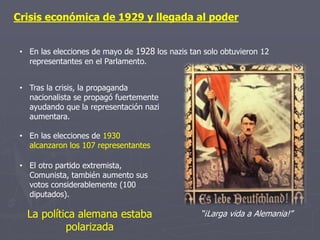 Crisis económica de 1929 y llegada al poder
• En las elecciones de mayo de 1928 los nazis tan solo obtuvieron 12
representantes en el Parlamento.
• Tras la crisis, la propaganda
nacionalista se propagó fuertemente
ayudando que la representación nazi
aumentara.
• En las elecciones de 1930
alcanzaron los 107 representantes
• El otro partido extremista,
Comunista, también aumento sus
votos considerablemente (100
diputados).
“¡Larga vida a Alemania!”La política alemana estaba
polarizada
 