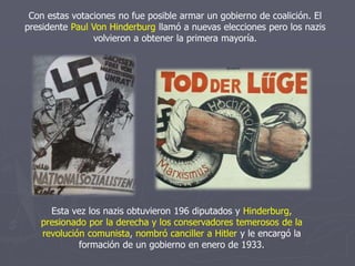 Con estas votaciones no fue posible armar un gobierno de coalición. El
presidente Paul Von Hinderburg llamó a nuevas elecciones pero los nazis
volvieron a obtener la primera mayoría.
Esta vez los nazis obtuvieron 196 diputados y Hinderburg,
presionado por la derecha y los conservadores temerosos de la
revolución comunista, nombró canciller a Hitler y le encargó la
formación de un gobierno en enero de 1933.
 