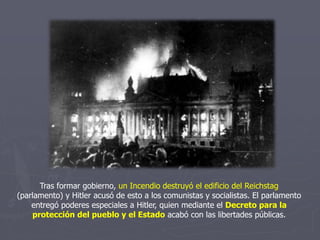 Tras formar gobierno, un Incendio destruyó el edificio del Reichstag
(parlamento) y Hitler acusó de esto a los comunistas y socialistas. El parlamento
entregó poderes especiales a Hitler, quien mediante el Decreto para la
protección del pueblo y el Estado acabó con las libertades públicas.
 