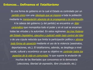 Entonces… Definamos el Totalitarismo
Es una forma de gobierno en la cual el Estado es controlado por un
partido único con una ideología que se impone a toda la población
mediante la manipulación absoluta de la propaganda y la información.
A la cabeza del gobierno (y del partido) se encuentra un líder
carismático que monopoliza todo el poder y en el cual se encarnan
todas las virtudes y la autoridad. En estos regímenes los tres Poderes
del Estado (legislativo, ejecutivo y judicial) están bajo control del líder
o de una cúpula reducida que limita la participación política y elimina
toda forma de oposición mediante el uso de la violencia (asesinatos,
deportaciones, etc.). El totalitarismo, además, se despliega a nivel
social, cultural y económico ya que su objetivo es controlar todos los
aspectos de la vida en comunidad, lo que supone la anulación de
muchas de las libertades que conocemos en la democracia
(elecciones, libertad de expresión, libre circulación, etc.)
 