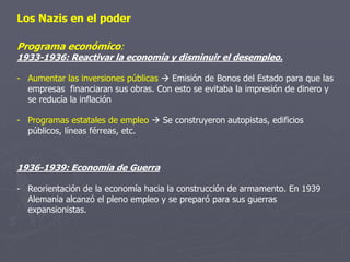 Los Nazis en el poder
Programa económico:
1933-1936: Reactivar la economía y disminuir el desempleo.
- Aumentar las inversiones públicas  Emisión de Bonos del Estado para que las
empresas financiaran sus obras. Con esto se evitaba la impresión de dinero y
se reducía la inflación
- Programas estatales de empleo  Se construyeron autopistas, edificios
públicos, líneas férreas, etc.
1936-1939: Economía de Guerra
- Reorientación de la economía hacia la construcción de armamento. En 1939
Alemania alcanzó el pleno empleo y se preparó para sus guerras
expansionistas.
 