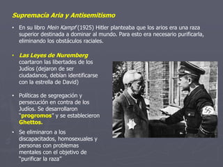 Supremacía Aria y Antisemitismo
• En su libro Mein Kampf (1925) Hitler planteaba que los arios era una raza
superior destinada a dominar al mundo. Para esto era necesario purificarla,
eliminando los obstáculos raciales.
• Las Leyes de Nuremberg
coartaron las libertades de los
Judíos (dejaron de ser
ciudadanos, debían identificarse
con la estrella de David)
• Políticas de segregación y
persecución en contra de los
Judíos. Se desarrollaron
“progromos” y se establecieron
Ghettos.
• Se eliminaron a los
discapacitados, homosexuales y
personas con problemas
mentales con el objetivo de
“purificar la raza”
 