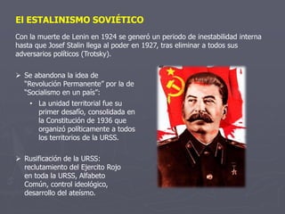 El ESTALINISMO SOVIÉTICO
Con la muerte de Lenin en 1924 se generó un periodo de inestabilidad interna
hasta que Josef Stalin llega al poder en 1927, tras eliminar a todos sus
adversarios políticos (Trotsky).
 Se abandona la idea de
“Revolución Permanente” por la de
“Socialismo en un país”:
• La unidad territorial fue su
primer desafío, consolidada en
la Constitución de 1936 que
organizó políticamente a todos
los territorios de la URSS.
 Rusificación de la URSS:
reclutamiento del Ejercito Rojo
en toda la URSS, Alfabeto
Común, control ideológico,
desarrollo del ateísmo.
 