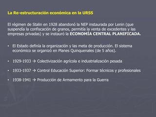 La Re-estructuración económica en la URSS
El régimen de Stalin en 1928 abandonó la NEP instaurada por Lenin (que
suspendía la confiscación de granos, permitía la venta de excedentes y las
empresas privadas) y se instauró la ECONOMÍA CENTRAL PLANIFICADA.
• El Estado definía la organización y las meta de producción. El sistema
económico se organizó en Planes Quinquenales (de 5 años).
• 1929-1933  Colectivización agrícola e industrialización pesada
• 1933-1937  Control Educación Superior: Formar técnicos y profesionales
• 1938-1941  Producción de Armamento para la Guerra
 