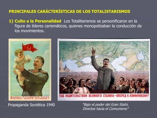 PRINCIPALES CARÁCTERÍSTICAS DE LOS TOTALISTARISMOS
1) Culto a la Personalidad: Los Totalitarismos se personificaron en la
figura de líderes carismáticos, quienes monopolizaban la conducción de
los movimientos.
“Bajo el poder del Gran Stalin,
Directos hacia el Comunismo”
Propaganda Soviética 1940
 