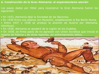 d. Construcción de la Gran Alemania: el expansionismo alemán

Los pasos dados por Hitler para reconstruir la Gran Alemania fueron los
siguientes:

• En 1933, Alemania dejó la Sociedad de las Naciones.
• En 1936 firmó una alianza con Mussolini, estableciendo el Eje Berlín-Roma.
• Entre 1937 y 1938 se produjo la anexión de Austria por Alemania.
(Anchluss)
• En 1938, Alemania se apoderó de la región de los Sudetes.
• En 1939, se firma pacto de no agresión con Unión Soviética que incluía el
reparto de Polonia y de otras regiones, sin enfrentamiento bélico.
 