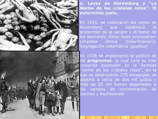 e. Leyes de Nüremberg y “La
Noche de los cristales rotos”: El
exterminio judío.

En 1935, se redactaron las Leyes de
Nüremberg      que     estableció    la
protección de la sangre y el honor de
los alemanes. Estas leyes provocaron:
Limpieza    étnica    (Esterilización);
Segregación sistemática (guettos)

En 1938 se implementó la política de
los progromos, la cual tuvo su más
conocida expresión en la llamada
“noche de los cristales rotos”, en la
que se destruyeron 270 sinagogas, se
asesinó a cerca de dos mil judíos y
más de 20 mil fueron deportados a
los campos de concentración de
Dachau y Buchenwald.
 