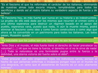 "Es el fascismo el que ha reformado el carácter de los italianos, eliminando
de nuestras almas toda escoria impura, templándolas para todos los
sacrificios y dando así al rostro italiano su verdadero aspecto de fuerza y de
belleza".
"El Fascismo hoy, es más fuerte que nunca en su historia y es indestructible.
La prueba de ello está dada por los mismos que recurren al crimen como a
una última esperanza para destruir un régimen basado en el apoyo del
pueblo, esperanza vana, puesto que nada, ni aún la muerte misma, podrá
eliminar al fascismo como idea y como fuerza constructora o como algo que
ahora se ha convertido en un patrimonio para todos los italianos. Las balas
pasan, Mussolini queda".

“Es indudable que los judíos son una raza pero no son humanos”

"Ante Dios y el mundo, el más fuerte tiene el derecho de hacer prevalecer su
voluntad [...] ¡Al que no tiene la fuerza, el derecho en sí no le sirve de nada!
[...] Toda la naturaleza es una formidable pugna entre la fuerza y la
debilidad, una eterna victoria del fuerte sobre el débil".
"Debe procurar que sólo engendren hijos los individuos sanos, porque el
hecho de que personas enfermas o incapaces pongan hijos en el mundo es
una desgracia, en tanto que el abstenerse de hacerlo es un acto altamente
honroso”.
 