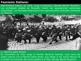 Fascismo Italiano:
Post-Primera Guerra, en 1919, surge el fascismo, liderado Benito Mussolini.
Los principales aliados de Mussolini fueron las agrupaciones patronales
industriales. Los fascistas destruyeron las organizaciones sindicales utilizando
la violencia.




a. ¿Marcha sobre Roma?
En noviembre de 1921 surge el Partido Nacional Fascista, cuya toma del
poder culminó con la Marcha sobre Roma, que obligó al rey Víctor Manuel III
a confiar la formación del nuevo gobierno al líder fascista Benito Mussolini.
 