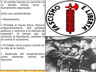 b. El partido fascista se convirtió en
un    partido    milicia,   único    y
fuertemente organizado.

Entre sus características:

• Nacionalismo.

• Primaba la fuerza física; Postura
antiparlamentaria, anti partidos
políticos y contraria a la libertad de
expresión. Al tiempo que es
contrario al liberalismo, también lo
es contra el socialismo.

• El Estado como órgano central de
la vida de la nación.

• Desarrollo del      corporativismo
como     elemento      central    del
fascismo.
 