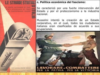 c. Política económica del fascismo:

Se caracterizó por una fuerte intervención del
Estado y por el proteccionismo a la industria
nacional.

Mussolini intentó la creación de un Estado
corporativo, en el cual, todos los ciudadanos
italianos eran clasificados de acuerdo a sus
ocupaciones.
 