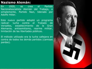 Nazismo Alemán:
En     1920,     se   crea   el   Partido
Nacionalsocialista Alemán del Trabajo, o
simplemente, Partido Nazi, liderado por
Adolfo Hitler.

Este nuevo partido adoptó un programa
radical: lucha contra el Tratado de
Versalles, establecimiento de la Gran
Alemania, antisemitismo, rearme militar,
limitación de las libertades públicas.

El método utilizado era la lucha callejera en
contra de todos los demás partidos (camisas
pardas).
 