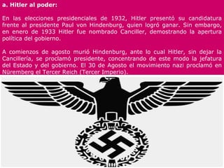 a. Hitler al poder:

En las elecciones presidenciales de 1932, Hitler presentó su candidatura
frente al presidente Paul von Hindenburg, quien logró ganar. Sin embargo,
en enero de 1933 Hitler fue nombrado Canciller, demostrando la apertura
política del gobierno.

A comienzos de agosto murió Hindenburg, ante lo cual Hitler, sin dejar la
Cancillería, se proclamó presidente, concentrando de este modo la jefatura
del Estado y del gobierno. El 30 de Agosto el movimiento nazi proclamó en
Nüremberg el Tercer Reich (Tercer Imperio).
 
