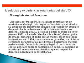 El surgimiento del Fascismo

  Liderados por Mussolini, los fascistas constituyeron un
movimiento ideológico de rasgos nacionalistas y autoritarios.
Su dirigente era ciegamente seguido, expresando un absoluto
desprecio hacia la democracia, el parlamentarismo y los
derechos individuales. SU actividad política se inició en 1919,
pero en 1922 la llamada “Marcha sobre Roma”, dan un golpe
de Estado, tomando el poder en sus manos. Su primió todos
los partidos y en 1924, sin las mínimas garantías, se hicieron
elecciones parlamentarias que dieron al Fascismo la mayoría
parlamentaria. Controló la prensa y legalizó un sistema de
control policiaco sobre la población. En suma, su gobierno se
transformó en una violenta dictadura que no respetó los
derechos individuales de los italianos.
 