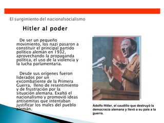 Hitler al poder

  De ser un pequeño
movimiento, los nazi pasaron a
constituir el principal partido
político alemán en 1932,
aprovechando la propaganda
política, el uso de la violencia y
la lucha parlamentaria.

  Desde sus orígenes fueron
liderados por un
excombatiente de la Primera
Guerra, lleno de resentimiento
y de frustración por la
situación alemana. Exaltó el
nacionalismo y promovió ideas
antisemitas que intentaban
justificar los males del pueblo      Adolfo Hitler, el caudillo que destruyó la
alemán.                              democracia alemana y llevó a su país a la
                                     guerra.
 