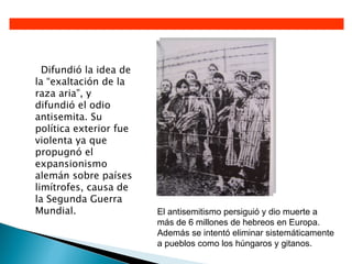 Difundió la idea de
la “exaltación de la
raza aria”, y
difundió el odio
antisemita. Su
política exterior fue
violenta ya que
propugnó el
expansionismo
alemán sobre países
limítrofes, causa de
la Segunda Guerra
Mundial.                El antisemitismo persiguió y dio muerte a
                        más de 6 millones de hebreos en Europa.
                        Además se intentó eliminar sistemáticamente
                        a pueblos como los húngaros y gitanos.
 