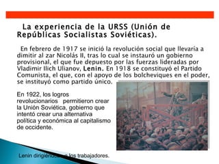 La experiencia de la URSS (Unión de
Repúblicas Socialistas Soviéticas).
 En febrero de 1917 se inició la revolución social que llevaría a
dimitir al zar Nicolás II, tras lo cual se instauró un gobierno
provisional, el que fue depuesto por las fuerzas lideradas por
Vladimir Ilich Ulianov, Lenin. En 1918 se constituyó el Partido
Comunista, el que, con el apoyo de los bolcheviques en el poder,
se instituyó como partido único.

En 1922, los logros
revolucionarios permitieron crear
la Unión Soviética, gobierno que
intentó crear una alternativa
política y económica al capitalismo
de occidente.



Lenin dirigiéndose a los trabajadores.
 