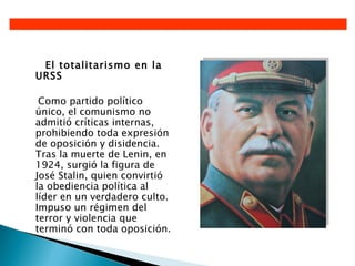 El totalitarismo en la
URSS

 Como partido político
único, el comunismo no
admitió críticas internas,
prohibiendo toda expresión
de oposición y disidencia.
Tras la muerte de Lenin, en
1924, surgió la figura de
José Stalin, quien convirtió
la obediencia política al
líder en un verdadero culto.
Impuso un régimen del
terror y violencia que
terminó con toda oposición.
 