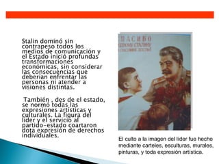 Stalin dominó sin
contrapeso todos los
medios de comunicación y
el Estado inició profundas
transformaciones
económicas, sin considerar
las consecuencias que
deberían enfrentar las
personas ni atender a
visiones distintas.

 También , des de el estado,
se normó todas las
expresiones artísticas y
culturales. La figura del
líder y el servicio al
partido-estado coartaron
dota expresión de derechos
individuales.
                               El culto a la imagen del líder fue hecho
                               mediante carteles, esculturas, murales,
                               pinturas, y toda expresión artística.
 
