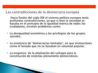 Hacia finales del siglo XIX el sistema político europeo tenía
    profundas contradicciones, ya que si bien la sociedad se
    basaba en el principio de la igualdad teórica de todos los
    ciudadanos, existían problemas como:

   La desigualdad económica y los privilegios de los grupos
    sociales.

   La existencia de “democracias limitadas”, en que instituciones
    como el Senado que no se basaban en voluntad popular.

   La exigencia de la ampliación del sufragio para la
    constitución de sistemas plenamente democráticos.
 