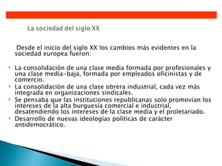 Desde el inicio del siglo XX los cambios más evidentes en la
    sociedad europea fueron:

   La consolidación de una clase media formada por profesionales y
    una clase media-baja, formada por empleados oficinistas y de
    comercio.
   La consolidación de una clase obrera industrial, cada vez más
    integrada en organizaciones sindicales.
   Se pensaba que las instituciones republicanas solo promovían los
    intereses de la alta burguesía comercial e industrial,
    desatendiendo los intereses de la clase media y el proletariado.
   Desarrollo de nuevas ideologías políticas de carácter
    antidemocrático.
 