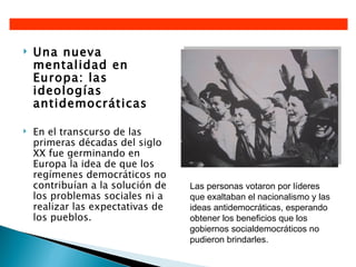    Una nueva
    mentalidad en
    Europa: las
    ideologías
    antidemocráticas

   En el transcurso de las
    primeras décadas del siglo
    XX fue germinando en
    Europa la idea de que los
    regímenes democráticos no
    contribuían a la solución de   Las personas votaron por líderes
    los problemas sociales ni a    que exaltaban el nacionalismo y las
    realizar las expectativas de   ideas antidemocráticas, esperando
    los pueblos.                   obtener los beneficios que los
                                   gobiernos socialdemocráticos no
                                   pudieron brindarles.
 