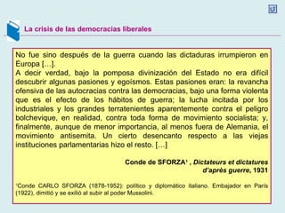 La crisis de las democracias liberales No fue sino después de la guerra cuando las dictaduras irrumpieron en Europa […]. A decir verdad, bajo la pomposa divinización del Estado no era difícil descubrir algunas pasiones y egoísmos. Estas pasiones eran: la revancha ofensiva de las autocracias contra las democracias, bajo una forma violenta que es el efecto de los hábitos de guerra; la lucha incitada por los industriales y los grandes terratenientes aparentemente contra el peligro bolchevique, en realidad, contra toda forma de movimiento socialista; y, finalmente, aunque de menor importancia, al menos fuera de Alemania, el movimiento antisemita. Un cierto desencanto respecto a las viejas instituciones parlamentarias hizo el resto. […] Conde de SFORZA 1   ,  Dictateurs et dictatures d’après guerre , 1931 1 Conde CARLO SFORZA (1878-1952): político y diplomático italiano. Embajador en París (1922), dimitió y se exilió al subir al poder Mussolini. 