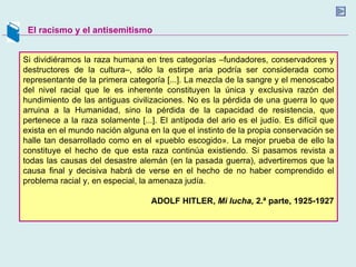 El racismo y el antisemitismo Si dividiéramos la raza humana en tres categorías –fundadores, conservadores y destructores de la cultura–, sólo la estirpe aria podría ser considerada como representante de la primera categoría [...]. La mezcla de la sangre y el menoscabo del nivel racial que le es inherente constituyen la única y exclusiva razón del hundimiento de las antiguas civilizaciones. No es la pérdida de una guerra lo que arruina a la Humanidad, sino la pérdida de la capacidad de resistencia, que pertenece a la raza solamente [...]. El antípoda del ario es el judío. Es difícil que exista en el mundo nación alguna en la que el instinto de la propia conservación se halle tan desarrollado como en el «pueblo escogido». La mejor prueba de ello la constituye el hecho de que esta raza continúa existiendo. Si pasamos revista a todas las causas del desastre alemán (en la pasada guerra), advertiremos que la causa final y decisiva habrá de verse en el hecho de no haber comprendido el problema racial y, en especial, la amenaza judía. ADOLF HITLER,  Mi lucha,  2.ª parte, 1925-1927 