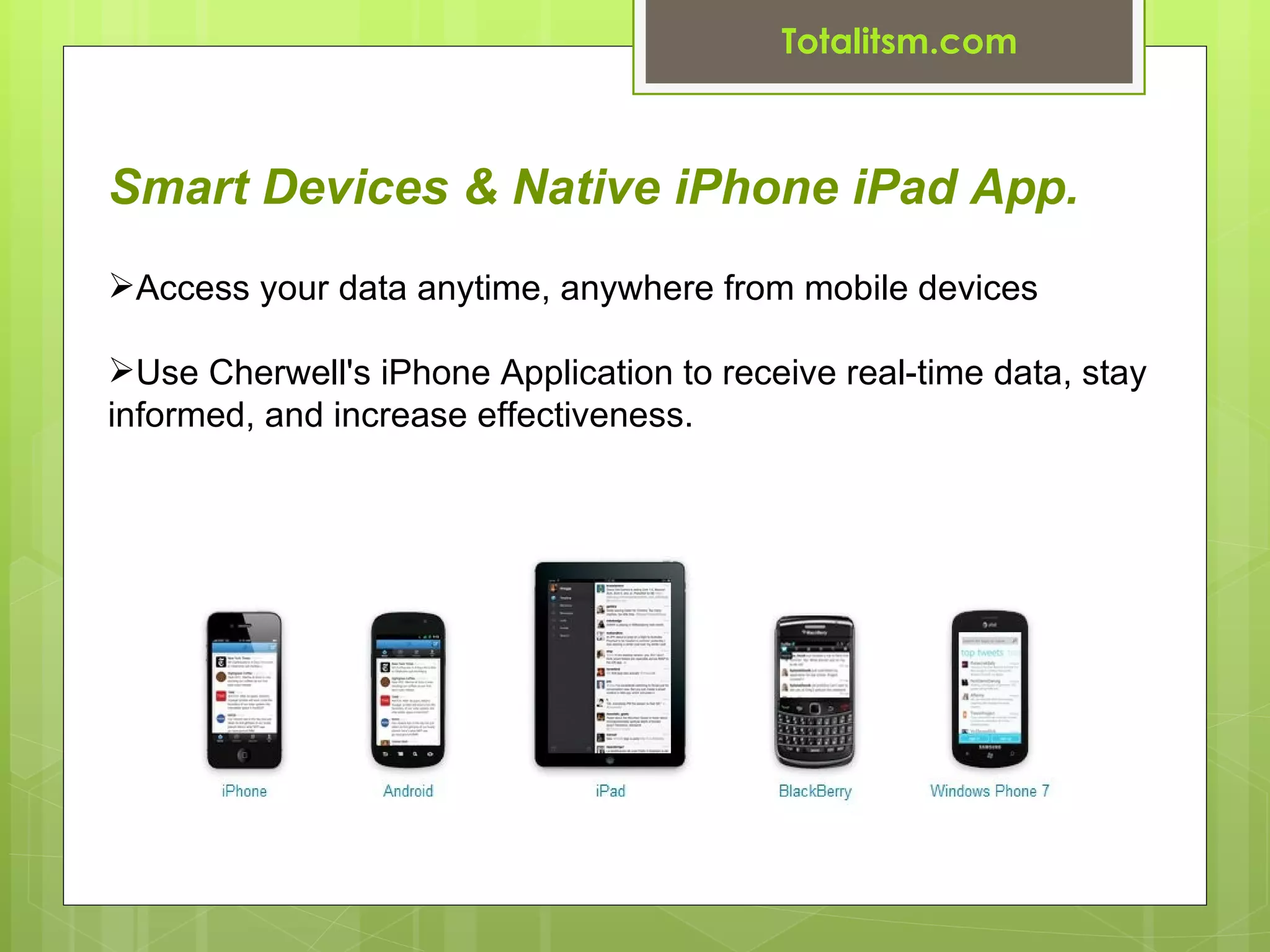 Totalitsm.com



Smart Devices & Native iPhone iPad App.
Access your data anytime, anywhere from mobile devices

Use Cherwell's iPhone Application to receive real-time data, stay
informed, and increase effectiveness.
 